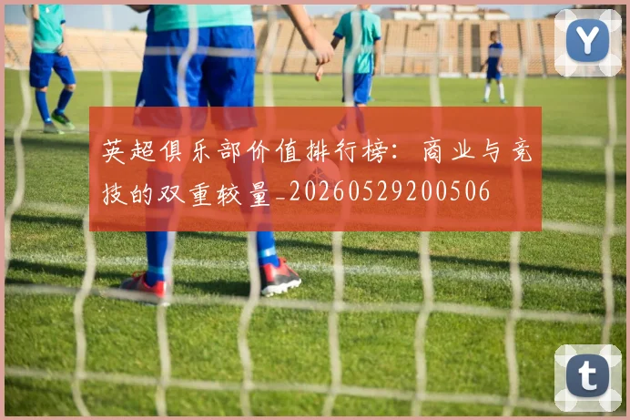 英超俱乐部价值排行榜:商业与竞技的双重较量_20260529200506