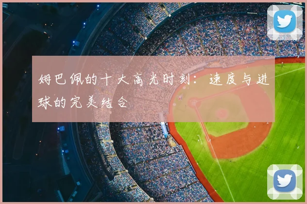 姆巴佩的十大高光时刻:速度与进球的完美结合